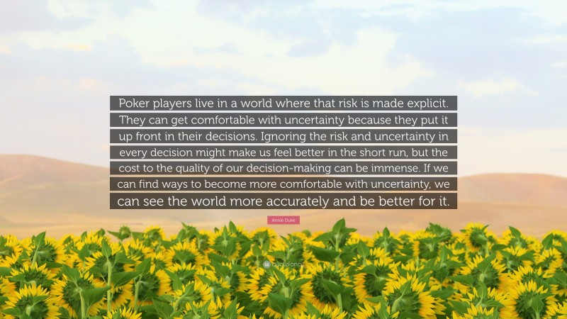 Annie Duke Quote: “Poker players live in a world where that risk is made explicit. They can get comfortable with uncertainty because they put it up front in their decisions. Ignoring the risk and uncertainty in every decision might make us feel better in the short run, but the cost to the quality of our decision-making can be immense. If we can find ways to become more comfortable with uncertainty, we can see the world more accurately and be better for it.”