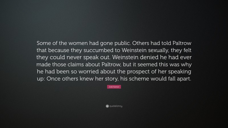 Jodi Kantor Quote: “Some of the women had gone public. Others had told Paltrow that because they succumbed to Weinstein sexually, they felt they could never speak out. Weinstein denied he had ever made those claims about Paltrow, but it seemed this was why he had been so worried about the prospect of her speaking up: Once others knew her story, his scheme would fall apart.”