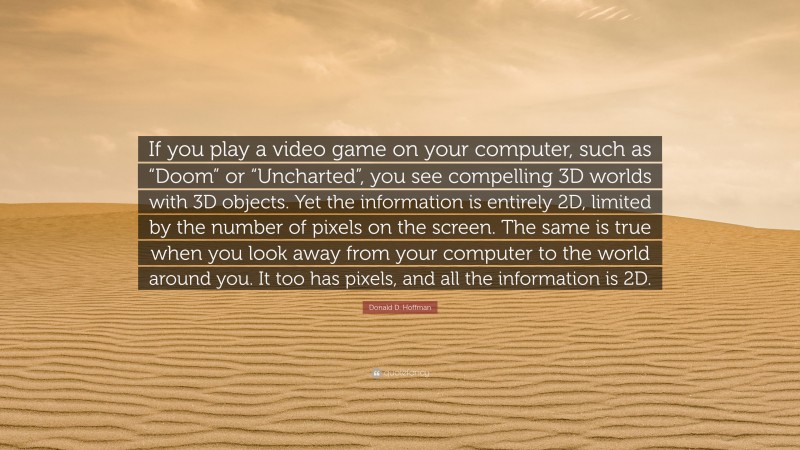 Donald D. Hoffman Quote: “If you play a video game on your computer, such as “Doom” or “Uncharted”, you see compelling 3D worlds with 3D objects. Yet the information is entirely 2D, limited by the number of pixels on the screen. The same is true when you look away from your computer to the world around you. It too has pixels, and all the information is 2D.”