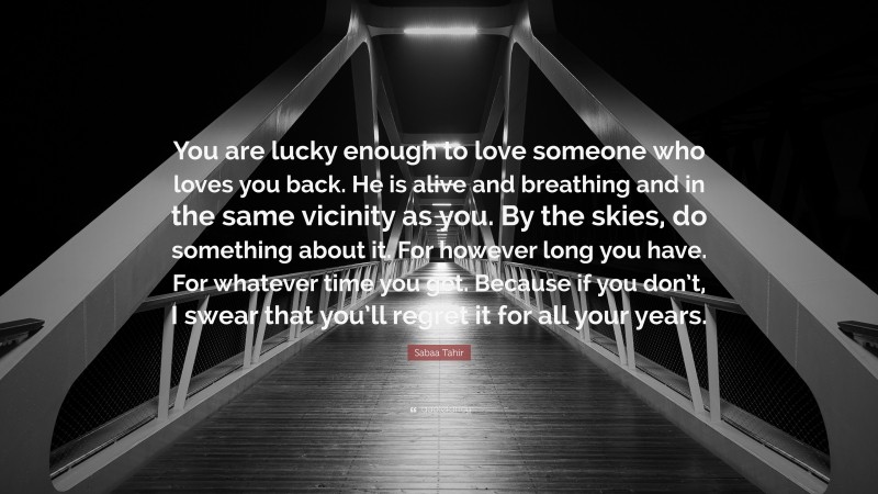 Sabaa Tahir Quote: “You are lucky enough to love someone who loves you back. He is alive and breathing and in the same vicinity as you. By the skies, do something about it. For however long you have. For whatever time you get. Because if you don’t, I swear that you’ll regret it for all your years.”