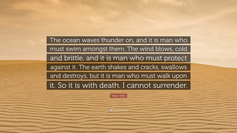 Sabaa Tahir Quote: “The ocean waves thunder on, and it is man who must swim amongst them. The wind blows, cold and brittle, and it is man who must protect against it. The earth shakes and cracks, swallows and destroys, but it is man who must walk upon it. So it is with death. I cannot surrender.”
