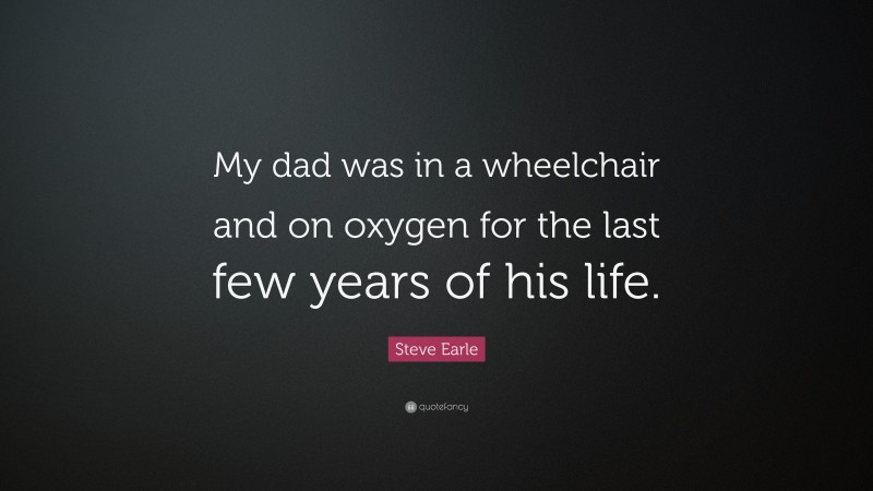Steve Earle Quote: “My dad was in a wheelchair and on oxygen for the last few years of his life.”