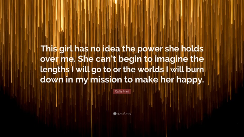 Callie Hart Quote: “This girl has no idea the power she holds over me. She can’t begin to imagine the lengths I will go to or the worlds I will burn down in my mission to make her happy.”