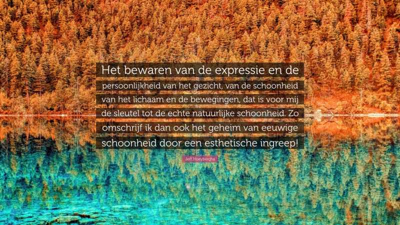 Jeff Hoeyberghs Quote: “Het bewaren van de expressie en de persoonlijkheid van het gezicht, van de schoonheid van het lichaam en de bewegingen, dat is voor mij de sleutel tot de echte natuurlijke schoonheid. Zo omschrijf ik dan ook het geheim van eeuwige schoonheid door een esthetische ingreep!”