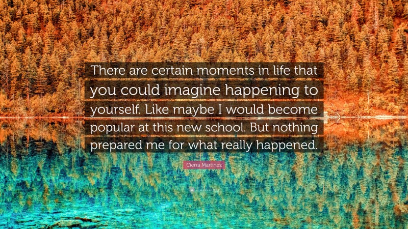 Cierra Martinez Quote: “There are certain moments in life that you could imagine happening to yourself. Like maybe I would become popular at this new school. But nothing prepared me for what really happened.”