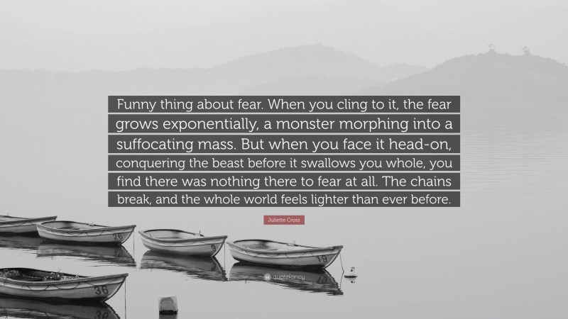 Juliette Cross Quote: “Funny thing about fear. When you cling to it, the fear grows exponentially, a monster morphing into a suffocating mass. But when you face it head-on, conquering the beast before it swallows you whole, you find there was nothing there to fear at all. The chains break, and the whole world feels lighter than ever before.”