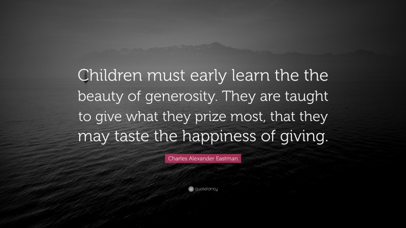 Charles Alexander Eastman Quote: “Children must early learn the the beauty of generosity. They are taught to give what they prize most, that they may taste the happiness of giving.”