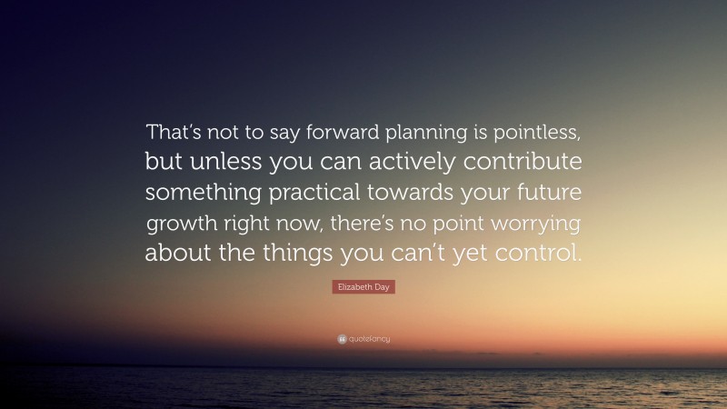 Elizabeth Day Quote: “That’s not to say forward planning is pointless, but unless you can actively contribute something practical towards your future growth right now, there’s no point worrying about the things you can’t yet control.”