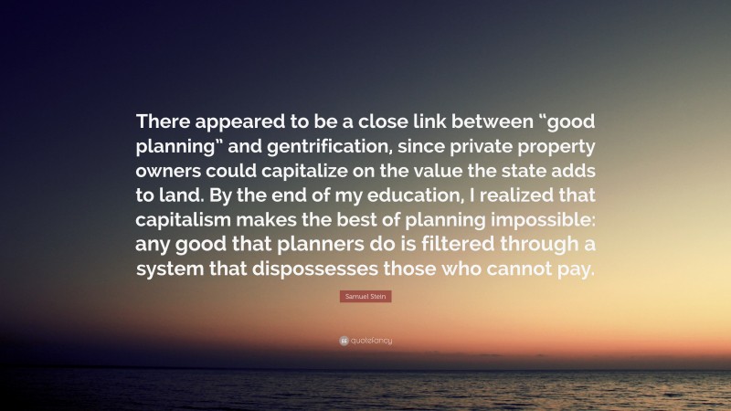 Samuel Stein Quote: “There appeared to be a close link between “good planning” and gentrification, since private property owners could capitalize on the value the state adds to land. By the end of my education, I realized that capitalism makes the best of planning impossible: any good that planners do is filtered through a system that dispossesses those who cannot pay.”