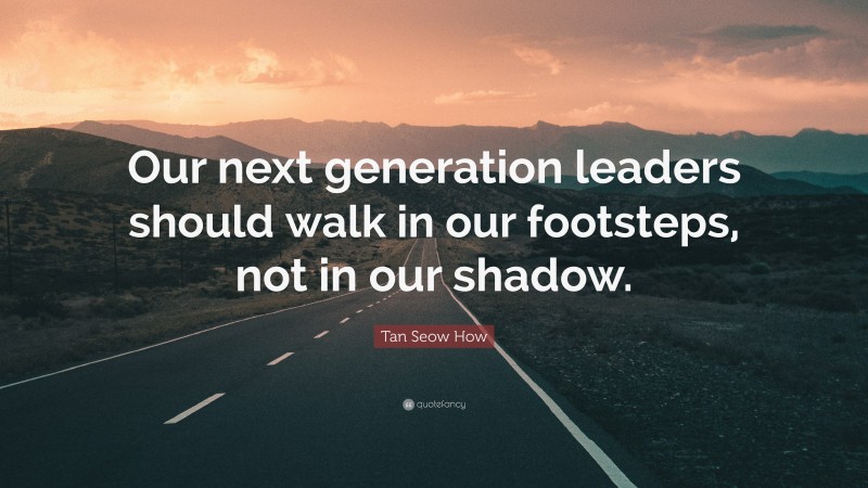 Tan Seow How Quote: “Our next generation leaders should walk in our footsteps, not in our shadow.”