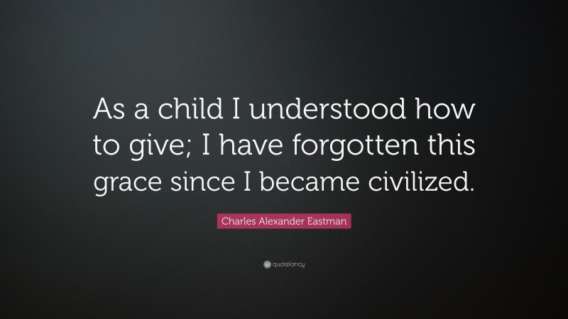 Charles Alexander Eastman Quote: “As a child I understood how to give; I have forgotten this grace since I became civilized.”