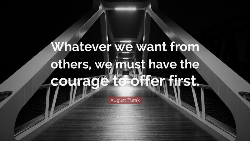August Turak Quote: “Whatever we want from others, we must have the courage to offer first.”