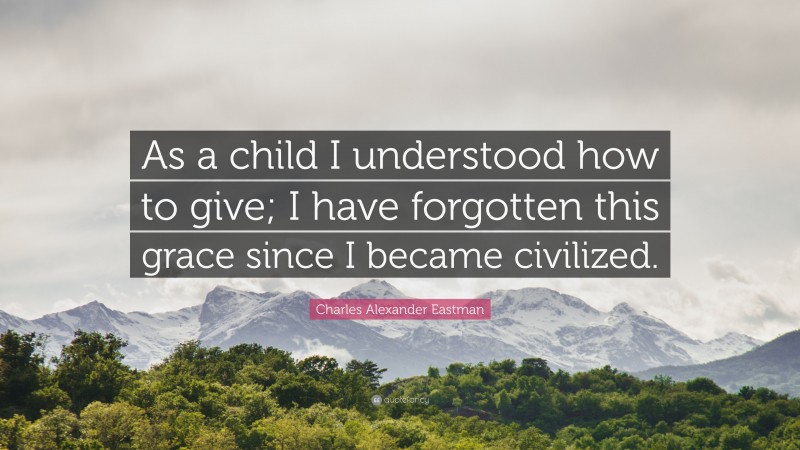 Charles Alexander Eastman Quote: “As a child I understood how to give; I have forgotten this grace since I became civilized.”