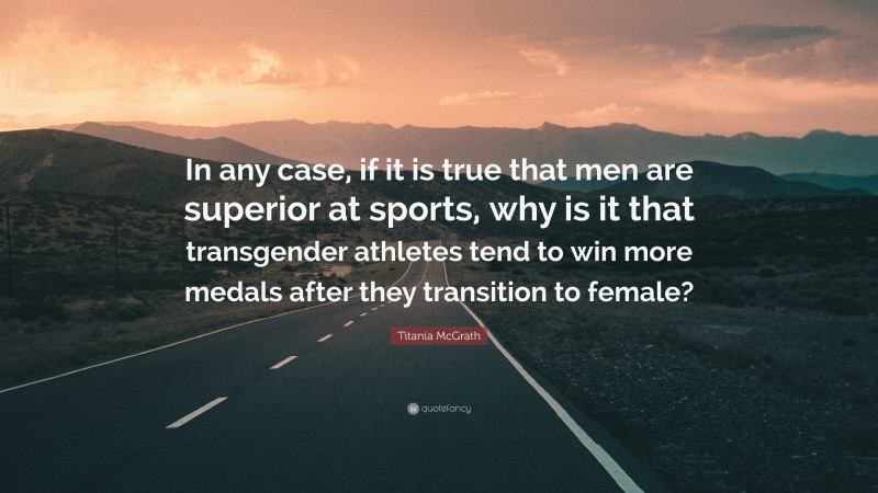 Titania McGrath Quote: “In any case, if it is true that men are superior at sports, why is it that transgender athletes tend to win more medals after they transition to female?”