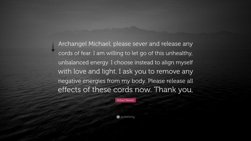 Robert Reeves Quote: “Archangel Michael, please sever and release any cords of fear. I am willing to let go of this unhealthy, unbalanced energy. I choose instead to align myself with love and light. I ask you to remove any negative energies from my body. Please release all effects of these cords now. Thank you.”