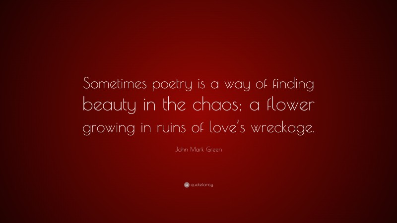 John Mark Green Quote: “Sometimes poetry is a way of finding beauty in the chaos; a flower growing in ruins of love’s wreckage.”