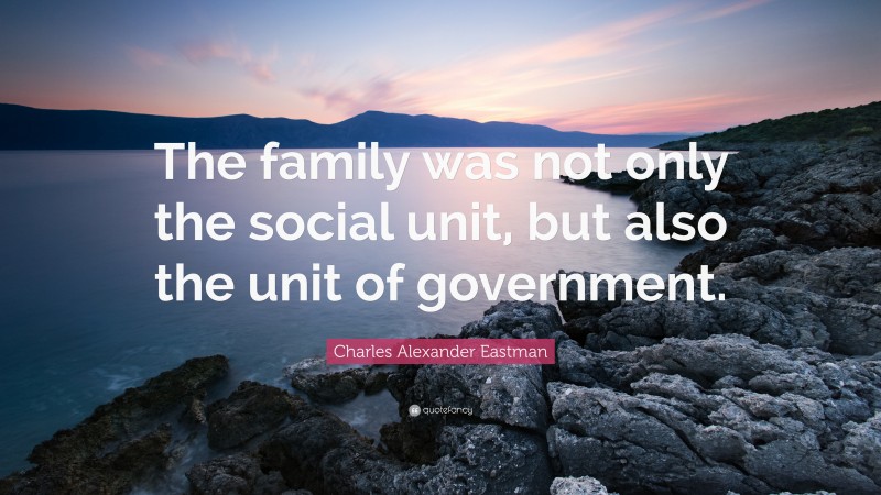 Charles Alexander Eastman Quote: “The family was not only the social unit, but also the unit of government.”