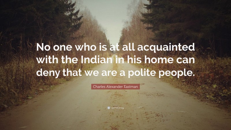 Charles Alexander Eastman Quote: “No one who is at all acquainted with the Indian in his home can deny that we are a polite people.”
