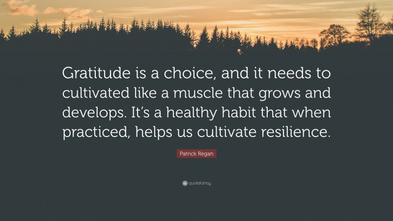 Patrick Regan Quote: “Gratitude is a choice, and it needs to cultivated like a muscle that grows and develops. It’s a healthy habit that when practiced, helps us cultivate resilience.”