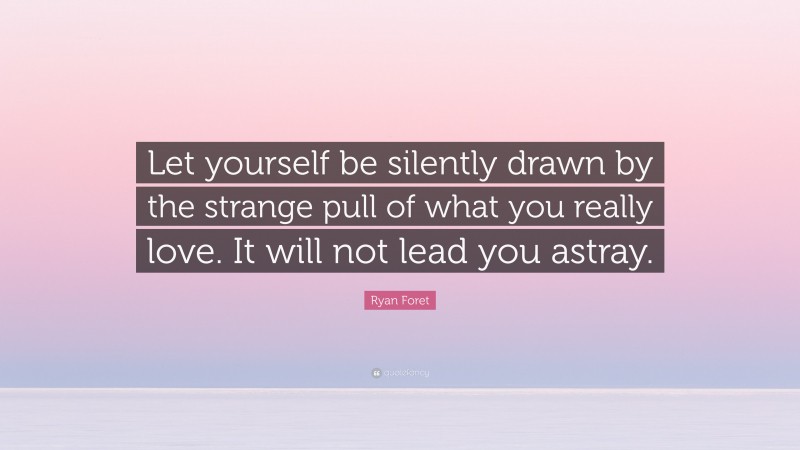 Ryan Foret Quote: “Let yourself be silently drawn by the strange pull of what you really love. It will not lead you astray.”