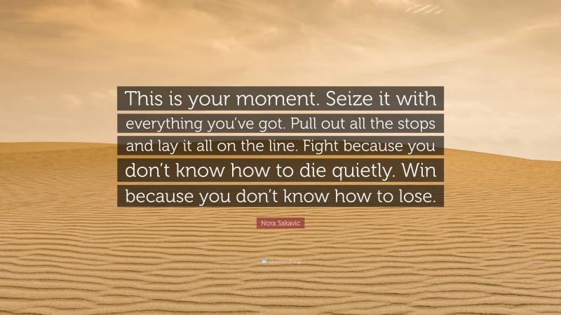 Nora Sakavic Quote: “This is your moment. Seize it with everything you’ve got. Pull out all the stops and lay it all on the line. Fight because you don’t know how to die quietly. Win because you don’t know how to lose.”