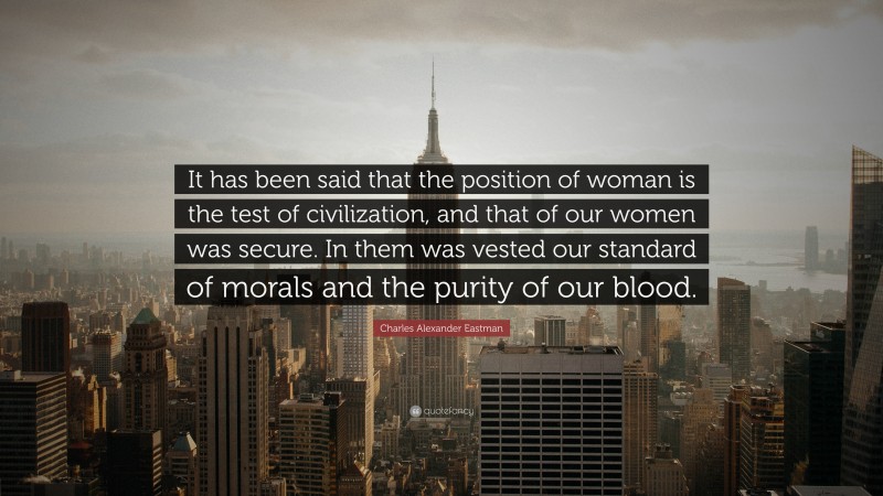 Charles Alexander Eastman Quote: “It has been said that the position of woman is the test of civilization, and that of our women was secure. In them was vested our standard of morals and the purity of our blood.”