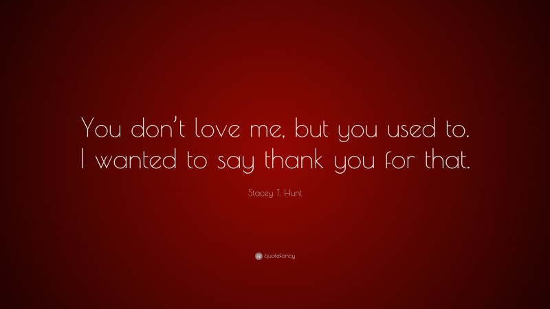 Stacey T. Hunt Quote: “You don’t love me, but you used to. I wanted to say thank you for that.”