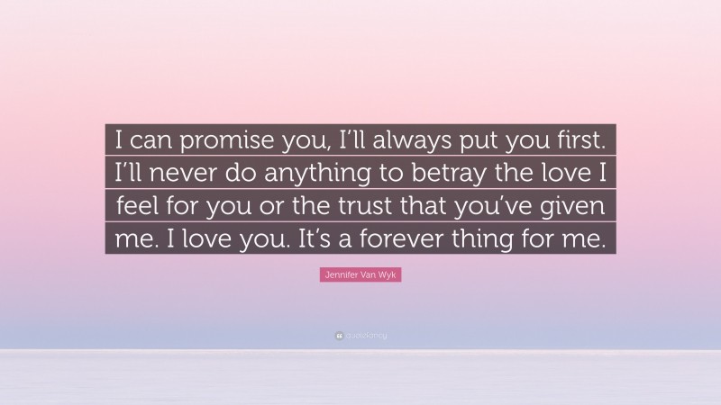 Jennifer Van Wyk Quote: “I can promise you, I’ll always put you first. I’ll never do anything to betray the love I feel for you or the trust that you’ve given me. I love you. It’s a forever thing for me.”