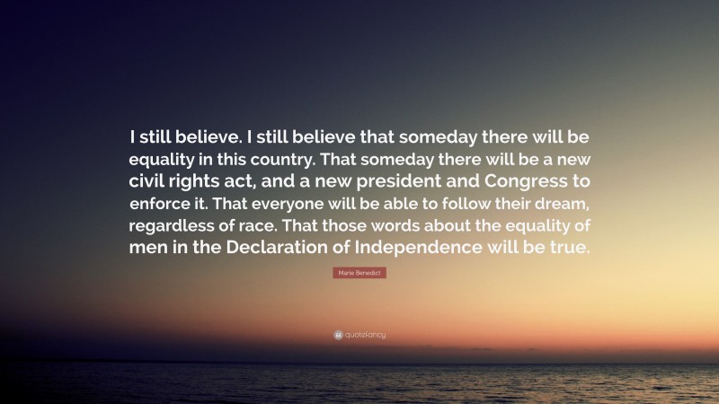Marie Benedict Quote: “I still believe. I still believe that someday there will be equality in this country. That someday there will be a new civil rights act, and a new president and Congress to enforce it. That everyone will be able to follow their dream, regardless of race. That those words about the equality of men in the Declaration of Independence will be true.”