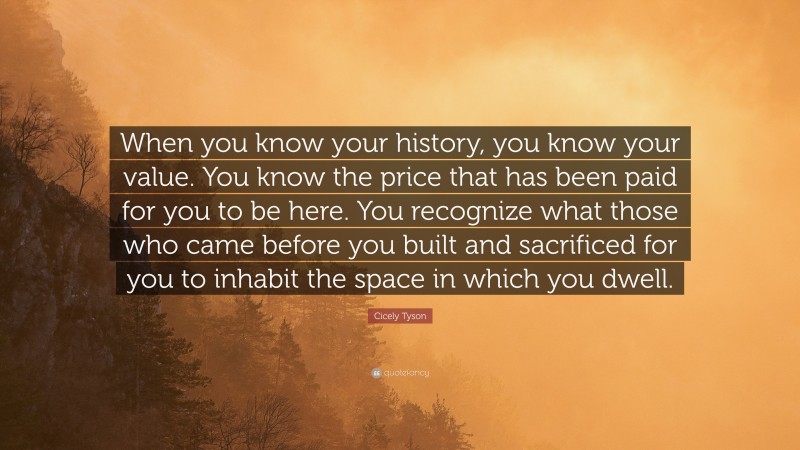 Cicely Tyson Quote: “When you know your history, you know your value. You know the price that has been paid for you to be here. You recognize what those who came before you built and sacrificed for you to inhabit the space in which you dwell.”