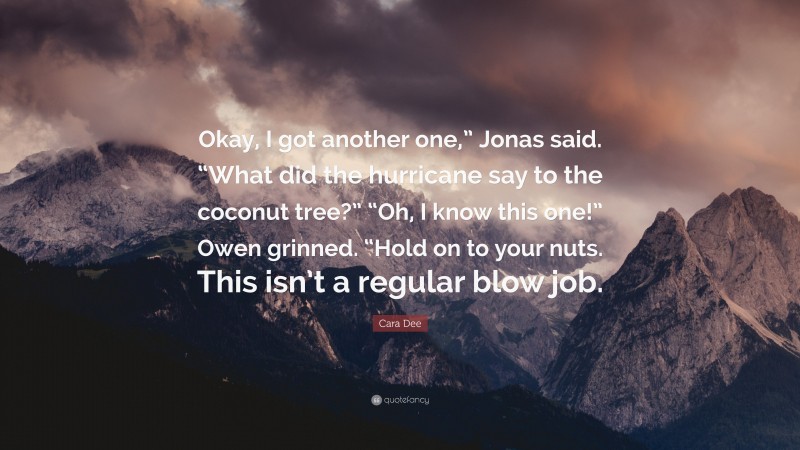 Cara Dee Quote: “Okay, I got another one,” Jonas said. “What did the hurricane say to the coconut tree?” “Oh, I know this one!” Owen grinned. “Hold on to your nuts. This isn’t a regular blow job.”