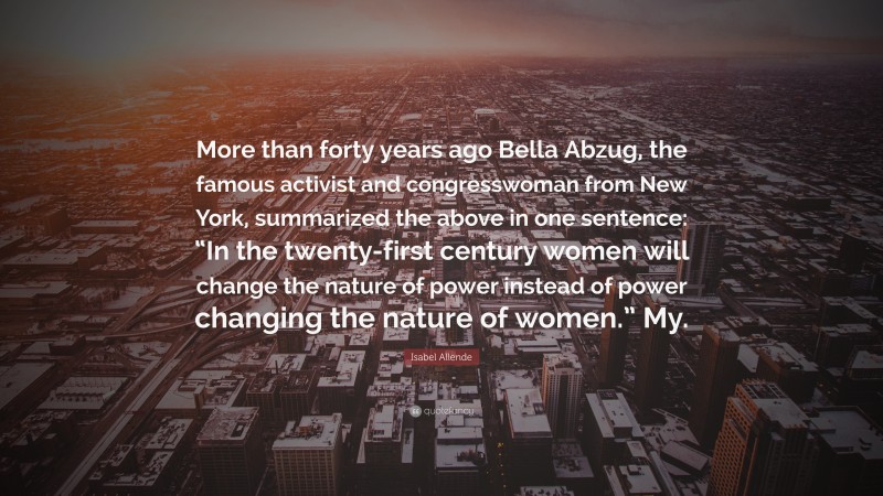 Isabel Allende Quote: “More than forty years ago Bella Abzug, the famous activist and congresswoman from New York, summarized the above in one sentence: “In the twenty-first century women will change the nature of power instead of power changing the nature of women.” My.”