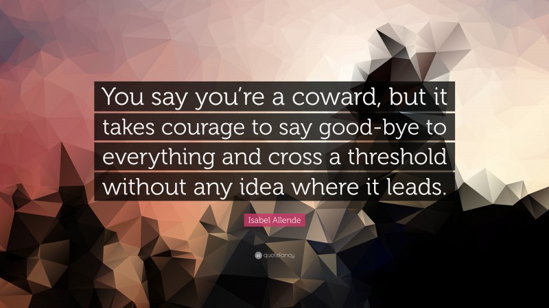 Isabel Allende Quote: “You say you’re a coward, but it takes courage to say good-bye to everything and cross a threshold without any idea where it leads.”
