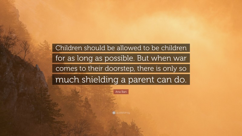 Ana Ban Quote: “Children should be allowed to be children for as long as possible. But when war comes to their doorstep, there is only so much shielding a parent can do.”