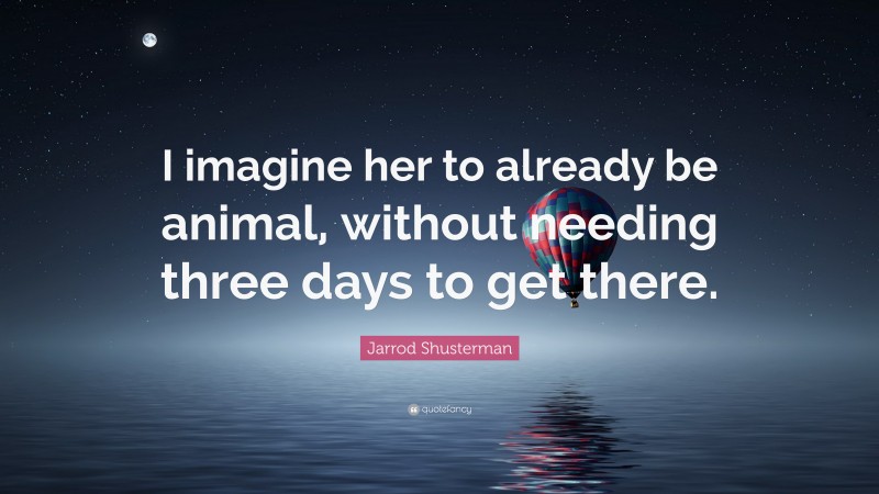 Jarrod Shusterman Quote: “I imagine her to already be animal, without needing three days to get there.”
