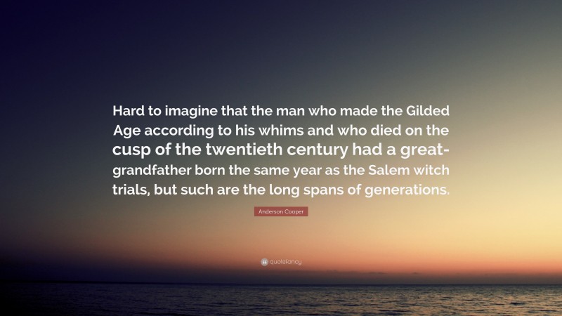 Anderson Cooper Quote: “Hard to imagine that the man who made the Gilded Age according to his whims and who died on the cusp of the twentieth century had a great-grandfather born the same year as the Salem witch trials, but such are the long spans of generations.”