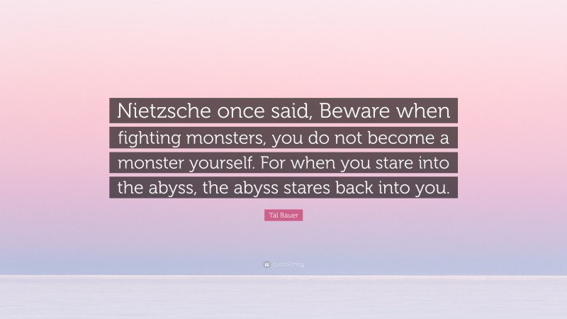 Tal Bauer Quote: “Nietzsche once said, Beware when fighting monsters, you do not become a monster yourself. For when you stare into the abyss, the abyss stares back into you.”