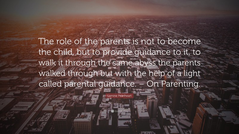 Lamine Pearlheart Quote: “The role of the parents is not to become the child, but to provide guidance to it, to walk it through the same abyss the parents walked through but with the help of a light called parental guidance. – On Parenting.”