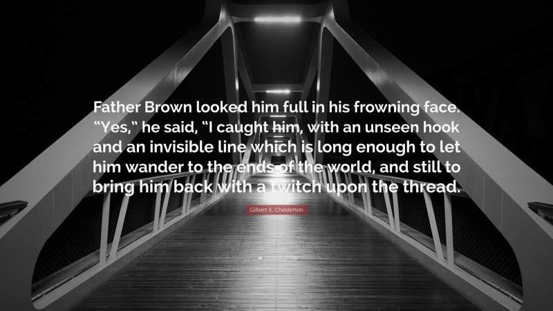 Gilbert K. Chesterton Quote: “Father Brown looked him full in his frowning face. “Yes,” he said, “I caught him, with an unseen hook and an invisible line which is long enough to let him wander to the ends of the world, and still to bring him back with a twitch upon the thread.”