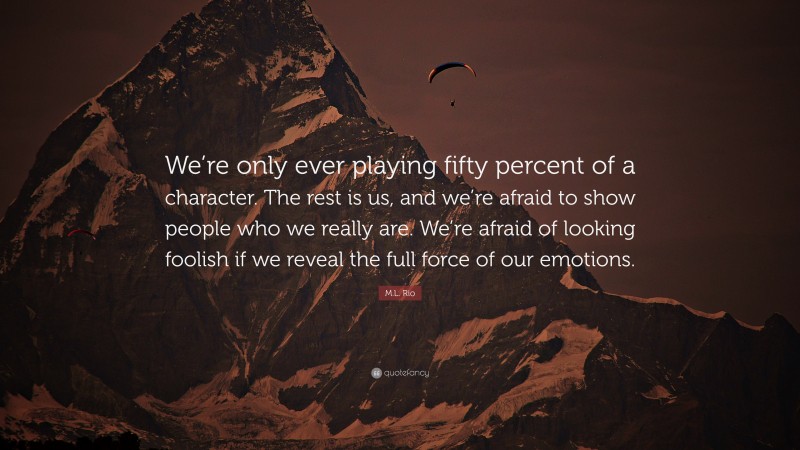M.L. Rio Quote: “We’re only ever playing fifty percent of a character. The rest is us, and we’re afraid to show people who we really are. We’re afraid of looking foolish if we reveal the full force of our emotions.”