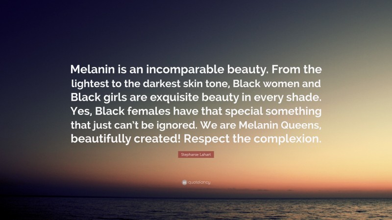 Stephanie Lahart Quote: “Melanin is an incomparable beauty. From the lightest to the darkest skin tone, Black women and Black girls are exquisite beauty in every shade. Yes, Black females have that special something that just can’t be ignored. We are Melanin Queens, beautifully created! Respect the complexion.”