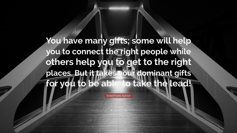 Israelmore Ayivor Quote: “You have many gifts; some will help you to connect the right people while others help you to get to the right places. But it takes your dominant gifts for you to be able to take the lead!”