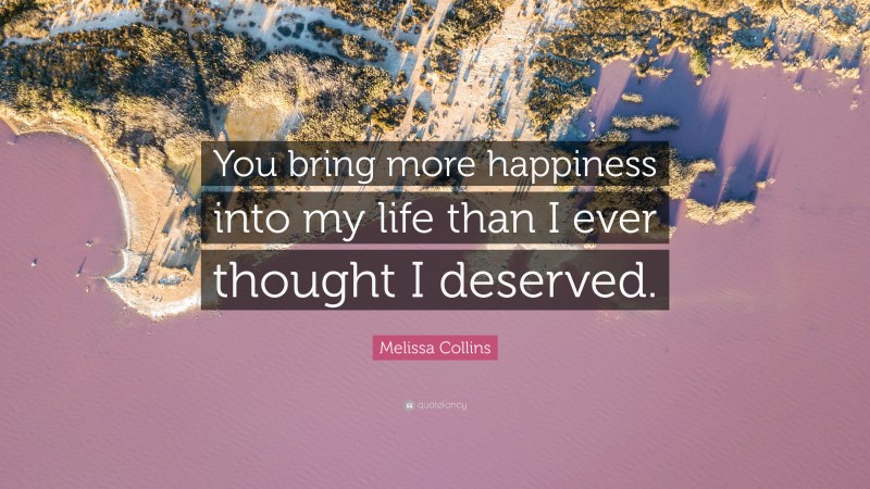 Melissa Collins Quote: “You bring more happiness into my life than I ever thought I deserved.”