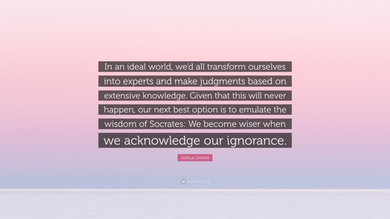 Joshua Greene Quote: “In an ideal world, we’d all transform ourselves into experts and make judgments based on extensive knowledge. Given that this will never happen, our next best option is to emulate the wisdom of Socrates: We become wiser when we acknowledge our ignorance.”