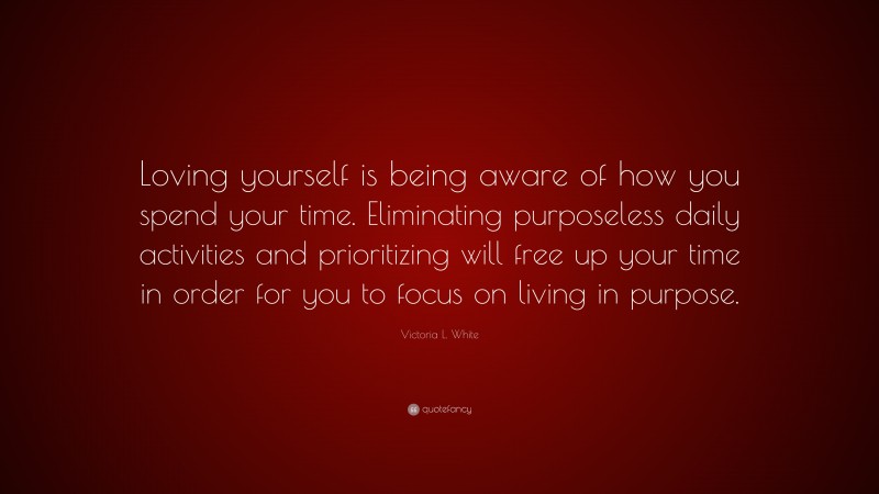Victoria L. White Quote: “Loving yourself is being aware of how you spend your time. Eliminating purposeless daily activities and prioritizing will free up your time in order for you to focus on living in purpose.”