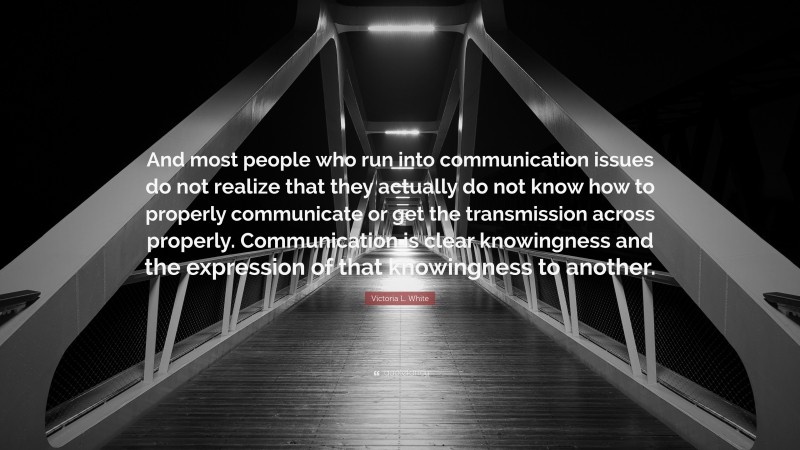 Victoria L. White Quote: “And most people who run into communication issues do not realize that they actually do not know how to properly communicate or get the transmission across properly. Communication is clear knowingness and the expression of that knowingness to another.”