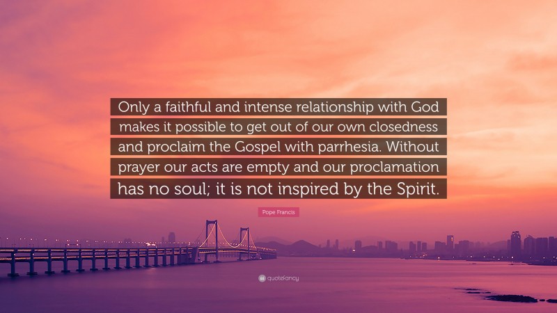 Pope Francis Quote: “Only a faithful and intense relationship with God makes it possible to get out of our own closedness and proclaim the Gospel with parrhesia. Without prayer our acts are empty and our proclamation has no soul; it is not inspired by the Spirit.”