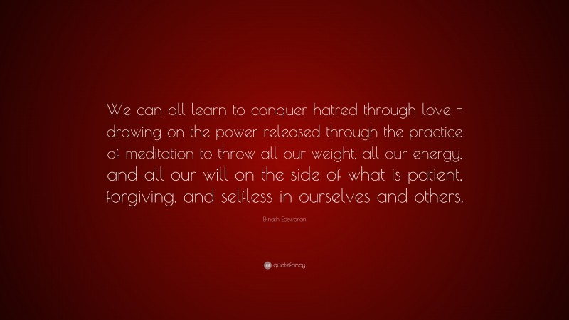 Eknath Easwaran Quote: “We can all learn to conquer hatred through love -drawing on the power released through the practice of meditation to throw all our weight, all our energy, and all our will on the side of what is patient, forgiving, and selfless in ourselves and others.”