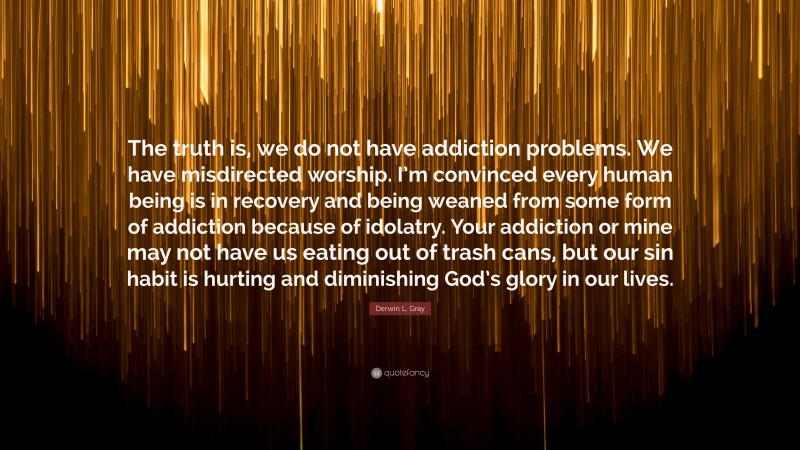 Derwin L. Gray Quote: “The truth is, we do not have addiction problems. We have misdirected worship. I’m convinced every human being is in recovery and being weaned from some form of addiction because of idolatry. Your addiction or mine may not have us eating out of trash cans, but our sin habit is hurting and diminishing God’s glory in our lives.”
