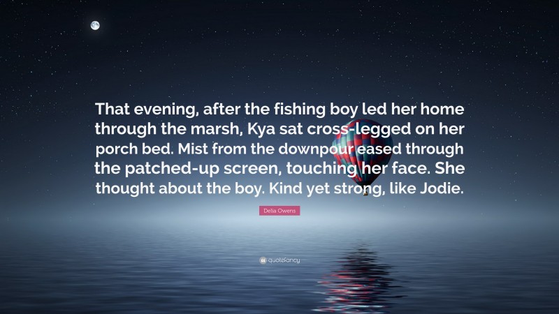 Delia Owens Quote: “That evening, after the fishing boy led her home through the marsh, Kya sat cross-legged on her porch bed. Mist from the downpour eased through the patched-up screen, touching her face. She thought about the boy. Kind yet strong, like Jodie.”